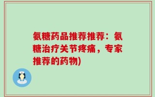 氨糖药品推荐推荐：氨糖治疗关节疼痛，专家推荐的药物)