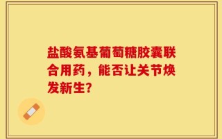盐酸氨基葡萄糖胶囊联合用药，能否让关节焕发新生？