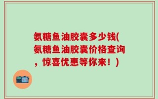 氨糖鱼油胶囊多少钱(氨糖鱼油胶囊价格查询，惊喜优惠等你来！)