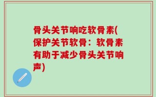 骨头关节响吃软骨素(保护关节软骨：软骨素有助于减少骨头关节响声)