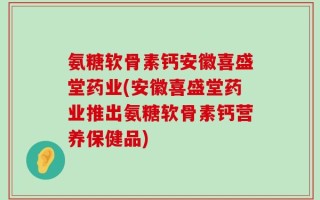 氨糖软骨素钙安徽喜盛堂药业(安徽喜盛堂药业推出氨糖软骨素钙营养保健品)