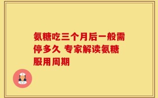 氨糖吃三个月后一般需停多久 专家解读氨糖服用周期