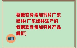 氨糖软骨素加钙片广东建林(广东建林生产的氨糖软骨素加钙片产品解析)