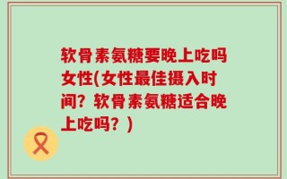软骨素氨糖要晚上吃吗女性(女性最佳摄入时间？软骨素氨糖适合晚上吃吗？)