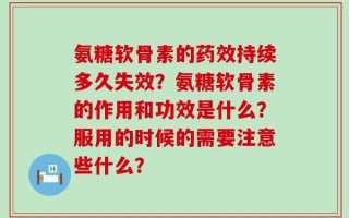 氨糖软骨素的药效持续多久失效？氨糖软骨素的作用和功效是什么？服用的时候的需要注意些什么？