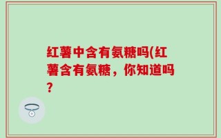 红薯中含有氨糖吗(红薯含有氨糖，你知道吗？