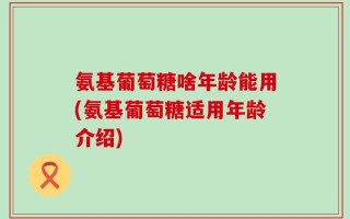 氨基葡萄糖啥年龄能用(氨基葡萄糖适用年龄介绍)