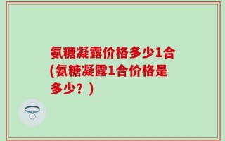 氨糖凝露价格多少1合(氨糖凝露1合价格是多少？)