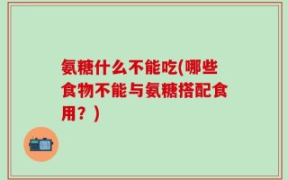 氨糖什么不能吃(哪些食物不能与氨糖搭配食用？)
