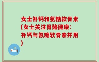 女士补钙和氨糖软骨素(女士关注骨骼健康：补钙与氨糖软骨素并用)