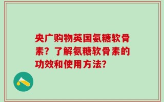 央广购物英国氨糖软骨素？了解氨糖软骨素的功效和使用方法？