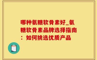 哪种氨糖软骨素好_氨糖软骨素品牌选择指南：如何挑选优质产品