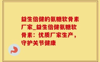 益生倍健的氨糖软骨素厂家_益生倍健氨糖软骨素：优质厂家生产，守护关节健康