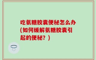 吃氨糖胶囊便秘怎么办(如何缓解氨糖胶囊引起的便秘？)