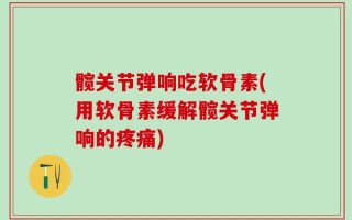 髋关节弹响吃软骨素(用软骨素缓解髋关节弹响的疼痛)