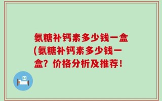 氨糖补钙素多少钱一盒(氨糖补钙素多少钱一盒？价格分析及推荐！