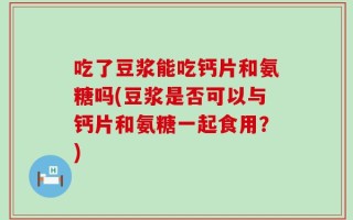 吃了豆浆能吃钙片和氨糖吗(豆浆是否可以与钙片和氨糖一起食用？)