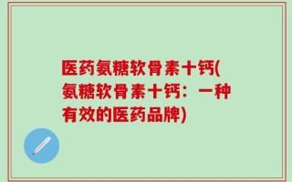 医药氨糖软骨素十钙(氨糖软骨素十钙：一种有效的医药品牌)