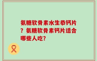 氨糖软骨素水生恭钙片？氨糖软骨素钙片适合哪些人吃？