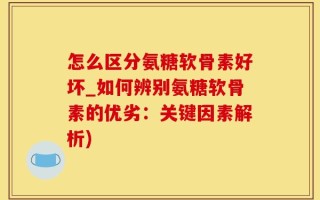 怎么区分氨糖软骨素好坏_如何辨别氨糖软骨素的优劣：关键因素解析)