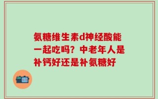 氨糖维生素d神经酸能一起吃吗？中老年人是补钙好还是补氨糖好