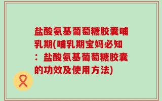 盐酸氨基葡萄糖胶囊哺乳期(哺乳期宝妈必知：盐酸氨基葡萄糖胶囊的功效及使用方法)