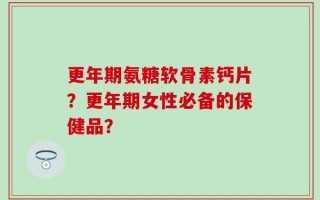 更年期氨糖软骨素钙片？更年期女性必备的保健品？