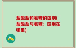 盐酸盐和氨糖的区别(盐酸盐与氨糖：区别在哪里)