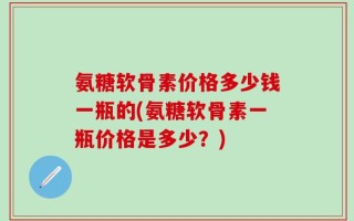 氨糖软骨素价格多少钱一瓶的(氨糖软骨素一瓶价格是多少？)
