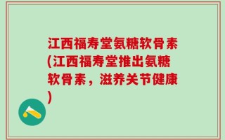 江西福寿堂氨糖软骨素(江西福寿堂推出氨糖软骨素，滋养关节健康)