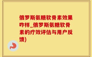 俄罗斯氨糖软骨素效果咋样_俄罗斯氨糖软骨素的疗效评估与用户反馈)