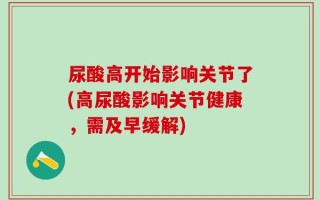 尿酸高开始影响关节了(高尿酸影响关节健康，需及早缓解)