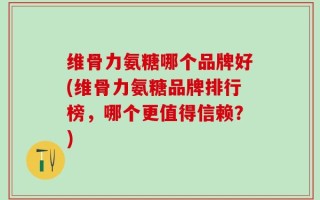 维骨力氨糖哪个品牌好(维骨力氨糖品牌排行榜，哪个更值得信赖？)