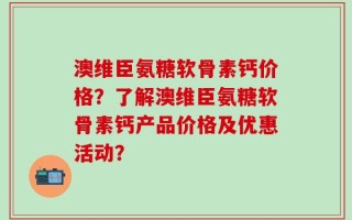 澳维臣氨糖软骨素钙价格？了解澳维臣氨糖软骨素钙产品价格及优惠活动？