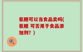 氨糖可以当食品卖吗(氨糖 可否用于食品添加剂？)