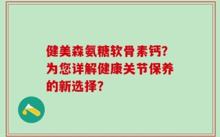 健美森氨糖软骨素钙？为您详解健康关节保养的新选择？
