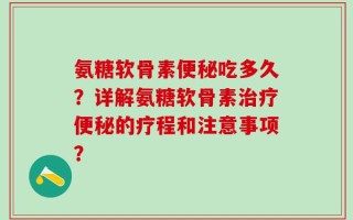 氨糖软骨素便秘吃多久？详解氨糖软骨素治疗便秘的疗程和注意事项？