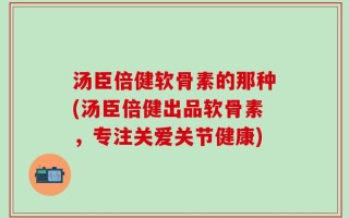汤臣倍健软骨素的那种(汤臣倍健出品软骨素，专注关爱关节健康)