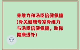 骨维力和汤臣倍健氨糖(骨关健康专家骨维力与汤臣倍健氨糖，助你健康进补)