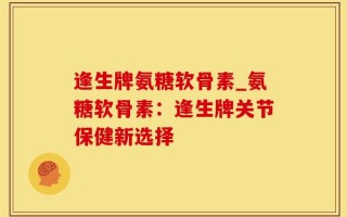 逢生牌氨糖软骨素_氨糖软骨素：逢生牌关节保健新选择