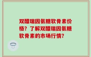 双醋瑞因氨糖软骨素价格？了解双醋瑞因氨糖软骨素的市场行情？