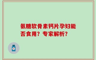 氨糖软骨素钙片孕妇能否食用？专家解析？