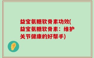 益宝氨糖软骨素功效(益宝氨糖软骨素：维护关节健康的好帮手)