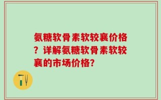 氨糖软骨素软较襄价格？详解氨糖软骨素软较襄的市场价格？