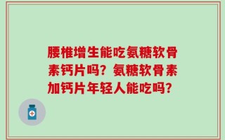 腰椎增生能吃氨糖软骨素钙片吗？氨糖软骨素加钙片年轻人能吃吗？