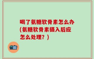 喝了氨糖软骨素怎么办(氨糖软骨素摄入后应怎么处理？)