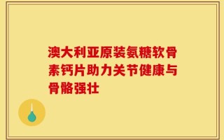 澳大利亚原装氨糖软骨素钙片助力关节健康与骨骼强壮