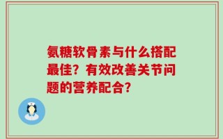 氨糖软骨素与什么搭配最佳？有效改善关节问题的营养配合？