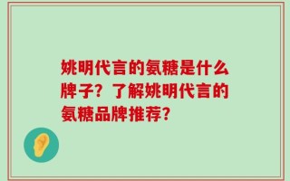 姚明代言的氨糖是什么牌子？了解姚明代言的氨糖品牌推荐？