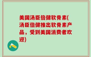 美国汤臣倍健软骨素(汤臣倍健推出软骨素产品，受到美国消费者欢迎)